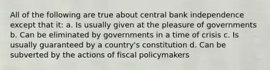 All of the following are true about central bank independence except that it: a. Is usually given at the pleasure of governments b. Can be eliminated by governments in a time of crisis c. Is usually guaranteed by a country's constitution d. Can be subverted by the actions of fiscal policymakers