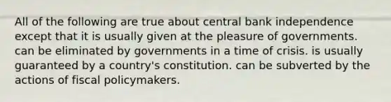 All of the following are true about central bank independence except that it is usually given at the pleasure of governments. can be eliminated by governments in a time of crisis. is usually guaranteed by a country's constitution. can be subverted by the actions of fiscal policymakers.