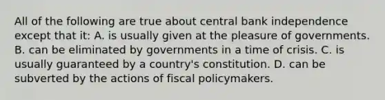 All of the following are true about central bank independence except that it: A. is usually given at the pleasure of governments. B. can be eliminated by governments in a time of crisis. C. is usually guaranteed by a country's constitution. D. can be subverted by the actions of fiscal policymakers.