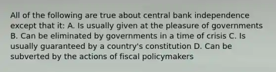 All of the following are true about central bank independence except that it: A. Is usually given at the pleasure of governments B. Can be eliminated by governments in a time of crisis C. Is usually guaranteed by a country's constitution D. Can be subverted by the actions of fiscal policymakers