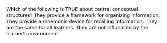 Which of the following is TRUE about central conceptual structures? They provide a framework for organizing information. They provide a mnemonic device for recalling information. They are the same for all learners. They are not influenced by the learner's environment.