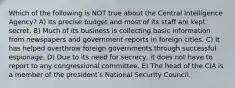 Which of the following is NOT true about the Central Intelligence Agency? A) Its precise budget and most of its staff are kept secret. B) Much of its business is collecting basic information from newspapers and government reports in foreign cities. C) It has helped overthrow foreign governments through successful espionage. D) Due to its need for secrecy, it does not have to report to any congressional committee. E) The head of the CIA is a member of the presidentʹs National Security Council.