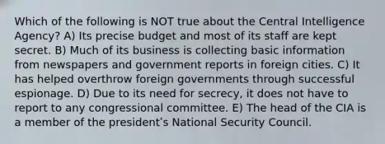 Which of the following is NOT true about the Central Intelligence Agency? A) Its precise budget and most of its staff are kept secret. B) Much of its business is collecting basic information from newspapers and government reports in foreign cities. C) It has helped overthrow foreign governments through successful espionage. D) Due to its need for secrecy, it does not have to report to any congressional committee. E) The head of the CIA is a member of the presidentʹs National Security Council.