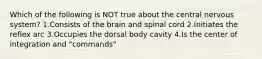 Which of the following is NOT true about the central nervous system? 1.Consists of the brain and spinal cord 2.Initiates the reflex arc 3.Occupies the dorsal body cavity 4.Is the center of integration and "commands"