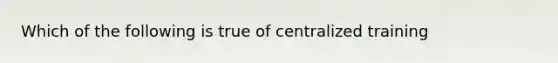 Which of the following is true of centralized training