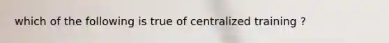 which of the following is true of centralized training ?