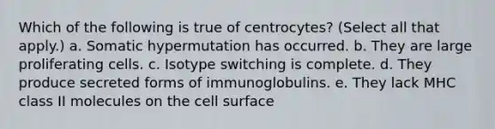 Which of the following is true of centrocytes? (Select all that apply.) a. Somatic hypermutation has occurred. b. They are large proliferating cells. c. Isotype switching is complete. d. They produce secreted forms of immunoglobulins. e. They lack MHC class II molecules on the cell surface