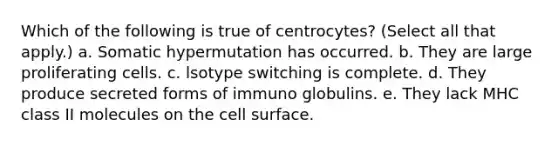 Which of the following is true of centrocytes? (Select all that apply.) a. Somatic hypermutation has occurred. b. They are large proliferating cells. c. lsotype switching is complete. d. They produce secreted forms of immuno globulins. e. They lack MHC class II molecules on the cell surface.