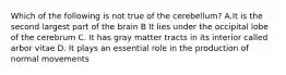 Which of the following is not true of the cerebellum? A.It is the second largest part of the brain B It lies under the occipital lobe of the cerebrum C. It has gray matter tracts in its interior called arbor vitae D. It plays an essential role in the production of normal movements