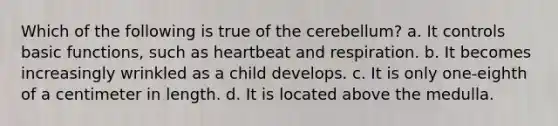 Which of the following is true of the cerebellum? a. It controls basic functions, such as heartbeat and respiration. b. It becomes increasingly wrinkled as a child develops. c. It is only one-eighth of a centimeter in length. d. It is located above the medulla.