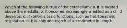 Which of the following is true of the cerebellum? a. It is located above the medulla. b. It becomes increasingly wrinkled as a child develops. c. It controls basic functions, such as heartbeat and respiration. d. It is only one-eighth of a centimeter in length.