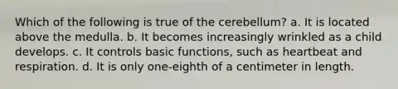 Which of the following is true of the cerebellum? a. It is located above the medulla. b. It becomes increasingly wrinkled as a child develops. c. It controls basic functions, such as heartbeat and respiration. d. It is only one-eighth of a centimeter in length.