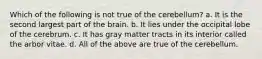 Which of the following is not true of the cerebellum? a. It is the second largest part of the brain. b. It lies under the occipital lobe of the cerebrum. c. It has gray matter tracts in its interior called the arbor vitae. d. All of the above are true of the cerebellum.