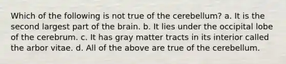 Which of the following is not true of the cerebellum? a. It is the second largest part of <a href='https://www.questionai.com/knowledge/kLMtJeqKp6-the-brain' class='anchor-knowledge'>the brain</a>. b. It lies under the occipital lobe of the cerebrum. c. It has gray matter tracts in its interior called the arbor vitae. d. All of the above are true of the cerebellum.