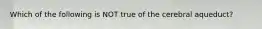 Which of the following is NOT true of the cerebral aqueduct?