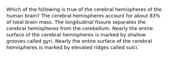 Which of the following is true of the cerebral hemispheres of the human brain? The cerebral hemispheres account for about 83% of total brain mass. The longitudinal fissure separates the cerebral hemispheres from the cerebellum. Nearly the entire surface of the cerebral hemispheres is marked by shallow grooves called gyri. Nearly the entire surface of the cerebral hemispheres is marked by elevated ridges called sulci.