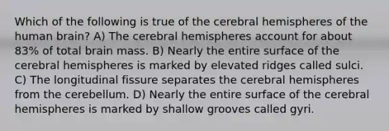 Which of the following is true of the cerebral hemispheres of the human brain? A) The cerebral hemispheres account for about 83% of total brain mass. B) Nearly the entire surface of the cerebral hemispheres is marked by elevated ridges called sulci. C) The longitudinal fissure separates the cerebral hemispheres from the cerebellum. D) Nearly the entire surface of the cerebral hemispheres is marked by shallow grooves called gyri.