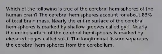 Which of the following is true of the cerebral hemispheres of the human brain? The cerebral hemispheres account for about 83% of total brain mass. Nearly the entire surface of the cerebral hemispheres is marked by shallow grooves called gyri. Nearly the entire surface of the cerebral hemispheres is marked by elevated ridges called sulci. The longitudinal fissure separates the cerebral hemispheres from the cerebellum.