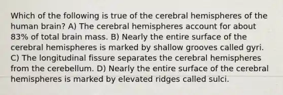 Which of the following is true of the cerebral hemispheres of the human brain? A) The cerebral hemispheres account for about 83% of total brain mass. B) Nearly the entire surface of the cerebral hemispheres is marked by shallow grooves called gyri. C) The longitudinal fissure separates the cerebral hemispheres from the cerebellum. D) Nearly the entire surface of the cerebral hemispheres is marked by elevated ridges called sulci.