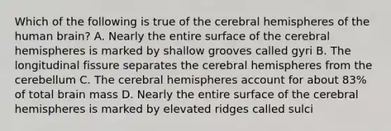 Which of the following is true of the cerebral hemispheres of the human brain? A. Nearly the entire surface of the cerebral hemispheres is marked by shallow grooves called gyri B. The longitudinal fissure separates the cerebral hemispheres from the cerebellum C. The cerebral hemispheres account for about 83% of total brain mass D. Nearly the entire surface of the cerebral hemispheres is marked by elevated ridges called sulci