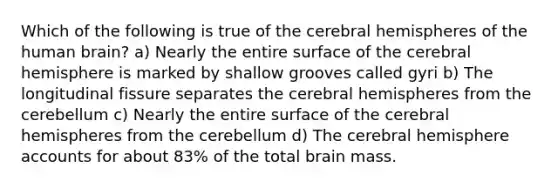 Which of the following is true of the cerebral hemispheres of the human brain? a) Nearly the entire surface of the cerebral hemisphere is marked by shallow grooves called gyri b) The longitudinal fissure separates the cerebral hemispheres from the cerebellum c) Nearly the entire surface of the cerebral hemispheres from the cerebellum d) The cerebral hemisphere accounts for about 83% of the total brain mass.