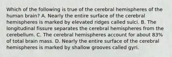 Which of the following is true of the cerebral hemispheres of the human brain? A. Nearly the entire surface of the cerebral hemispheres is marked by elevated ridges called sulci. B. The longitudinal fissure separates the cerebral hemispheres from the cerebellum. C. The cerebral hemispheres account for about 83% of total brain mass. D. Nearly the entire surface of the cerebral hemispheres is marked by shallow grooves called gyri.