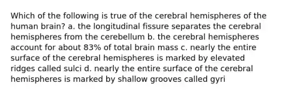 Which of the following is true of the cerebral hemispheres of the human brain? a. the longitudinal fissure separates the cerebral hemispheres from the cerebellum b. the cerebral hemispheres account for about 83% of total brain mass c. nearly the entire surface of the cerebral hemispheres is marked by elevated ridges called sulci d. nearly the entire surface of the cerebral hemispheres is marked by shallow grooves called gyri