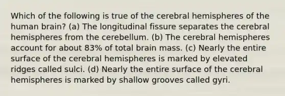 Which of the following is true of the cerebral hemispheres of the human brain? (a) The longitudinal fissure separates the cerebral hemispheres from the cerebellum. (b) The cerebral hemispheres account for about 83% of total brain mass. (c) Nearly the entire surface of the cerebral hemispheres is marked by elevated ridges called sulci. (d) Nearly the entire surface of the cerebral hemispheres is marked by shallow grooves called gyri.