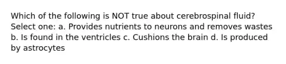 Which of the following is NOT true about cerebrospinal fluid? Select one: a. Provides nutrients to neurons and removes wastes b. Is found in the ventricles c. Cushions the brain d. Is produced by astrocytes