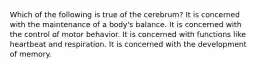 Which of the following is true of the cerebrum? It is concerned with the maintenance of a body's balance. It is concerned with the control of motor behavior. It is concerned with functions like heartbeat and respiration. It is concerned with the development of memory.