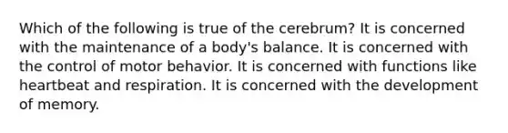 Which of the following is true of the cerebrum? It is concerned with the maintenance of a body's balance. It is concerned with the control of motor behavior. It is concerned with functions like heartbeat and respiration. It is concerned with the development of memory.