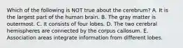 Which of the following is NOT true about the cerebrum? A. It is the largest part of the human brain. B. The gray matter is outermost. C. It consists of four lobes. D. The two cerebral hemispheres are connected by the corpus callosum. E. Association areas integrate information from different lobes.