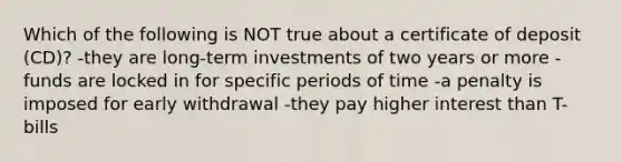 Which of the following is NOT true about a certificate of deposit (CD)? -they are long-term investments of two years or more -funds are locked in for specific periods of time -a penalty is imposed for early withdrawal -they pay higher interest than T-bills