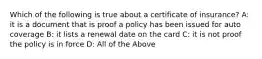 Which of the following is true about a certificate of insurance? A: it is a document that is proof a policy has been issued for auto coverage B: it lists a renewal date on the card C: it is not proof the policy is in force D: All of the Above
