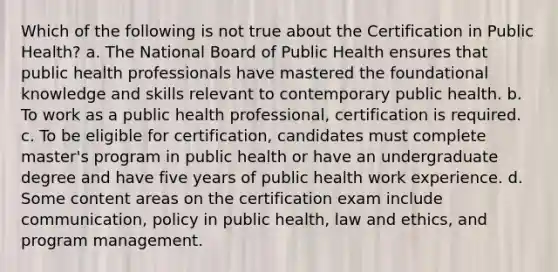 Which of the following is not true about the Certification in Public Health? a. The National Board of Public Health ensures that public health professionals have mastered the foundational knowledge and skills relevant to contemporary public health. b. To work as a public health professional, certification is required. c. To be eligible for certification, candidates must complete master's program in public health or have an undergraduate degree and have five years of public health work experience. d. Some content areas on the certification exam include communication, policy in public health, law and ethics, and program management.