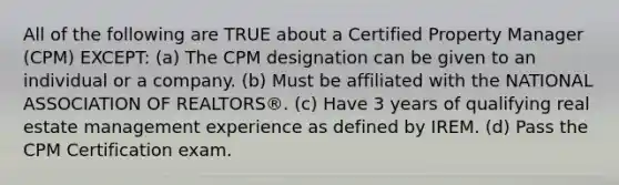 All of the following are TRUE about a Certified Property Manager (CPM) EXCEPT: (a) The CPM designation can be given to an individual or a company. (b) Must be affiliated with the NATIONAL ASSOCIATION OF REALTORS®. (c) Have 3 years of qualifying real estate management experience as defined by IREM. (d) Pass the CPM Certification exam.