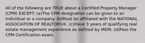 All of the following are TRUE about a Certified Property Manager (CPM) EXCEPT: (a)The CPM designation can be given to an individual or a company. (b)Must be affiliated with the NATIONAL ASSOCIATION OF REALTORS®. (c)Have 3 years of qualifying real estate management experience as defined by IREM. (d)Pass the CPM Certification exam.