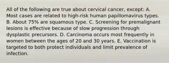 All of the following are true about cervical cancer, except: A. Most cases are related to high-risk human papillomavirus types. B. About 75% are squamous type. C. Screening for premalignant lesions is effective because of slow progression through dysplastic precursors. D. Carcinoma occurs most frequently in women between the ages of 20 and 30 years. E. Vaccination is targeted to both protect individuals and limit prevalence of infection.