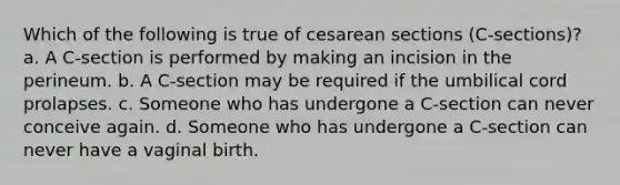 Which of the following is true of cesarean sections (C-sections)? a. A C-section is performed by making an incision in the perineum. b. A C-section may be required if the umbilical cord prolapses. c. Someone who has undergone a C-section can never conceive again. d. Someone who has undergone a C-section can never have a vaginal birth.