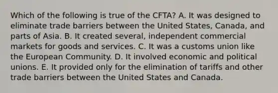 Which of the following is true of the CFTA? A. It was designed to eliminate trade barriers between the United States, Canada, and parts of Asia. B. It created several, independent commercial markets for goods and services. C. It was a customs union like the European Community. D. It involved economic and political unions. E. It provided only for the elimination of tariffs and other trade barriers between the United States and Canada.