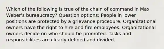 Which of the following is true of the chain of command in Max Weber's bureaucracy? Question options: People in lower positions are protected by a grievance procedure. Organizational owners have the right to hire and fire employees. Organizational owners decide on who should be promoted. Tasks and responsibilities are clearly defined and divided.