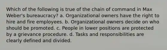 Which of the following is true of the chain of command in Max Weber's bureaucracy? a. Organizational owners have the right to hire and fire employees. b. Organizational owners decide on who should be promoted. c. People in lower positions are protected by a grievance procedure. d. Tasks and responsibilities are clearly defined and divided.