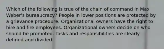 Which of the following is true of the chain of command in Max Weber's bureaucracy? People in lower positions are protected by a grievance procedure. Organizational owners have the right to hire and fire employees. Organizational owners decide on who should be promoted. Tasks and responsibilities are clearly defined and divided.