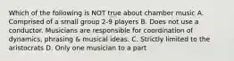 Which of the following is NOT true about chamber music A. Comprised of a small group 2-9 players B. Does not use a conductor. Musicians are responsible for coordination of dynamics, phrasing & musical ideas. C. Strictly limited to the aristocrats D. Only one musician to a part