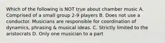 Which of the following is NOT true about chamber music A. Comprised of a small group 2-9 players B. Does not use a conductor. Musicians are responsible for coordination of dynamics, phrasing & musical ideas. C. Strictly limited to the aristocrats D. Only one musician to a part