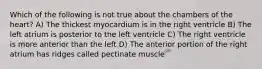 Which of the following is not true about the chambers of the heart? A) The thickest myocardium is in the right ventricle B) The left atrium is posterior to the left ventricle C) The right ventricle is more anterior than the left D) The anterior portion of the right atrium has ridges called pectinate muscle