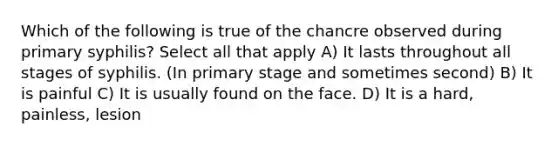 Which of the following is true of the chancre observed during primary syphilis? Select all that apply A) It lasts throughout all stages of syphilis. (In primary stage and sometimes second) B) It is painful C) It is usually found on the face. D) It is a hard, painless, lesion