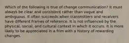 Which of the following is true of change communication? It must always be clear and consistent rather than vague and ambiguous. It often succeeds when transmitters and receivers have different frames of reference. It is not influenced by the physical, social, and cultural context in which it occurs. It is more likely to be appreciated in a frim with a history of rewarding changes.