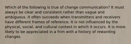 Which of the following is true of change communication? It must always be clear and consistent rather than vague and ambiguous. It often succeeds when transmitters and receivers have different frames of reference. It is not influenced by the physical, social, and cultural context in which it occurs. It is more likely to be appreciated in a frim with a history of rewarding changes.