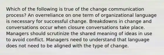 Which of the following is true of the change communication process? An overreliance on one term of organizational language is necessary for successful change. Breakdowns in change and conversations occur when closure conversations take place. Managers should scrutinize the shared meaning of ideas in use to avoid conflict. Managers need to understand that language does not need to be aligned with the type of change.